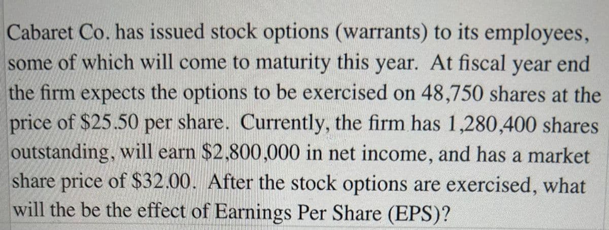 Cabaret Co. has issued stock options (warrants) to its employees,
some of which will come to maturity this year. At fiscal year end
the firm expects the options to be exercised on 48,750 shares at the
price of $25.50 per share. Currently, the firm has 1,280,400 shares
outstanding, will earn $2,800,000 in net income, and has a market
share price of $32.00. After the stock options are exercised, what
will the be the effect of Earnings Per Share (EPS)?