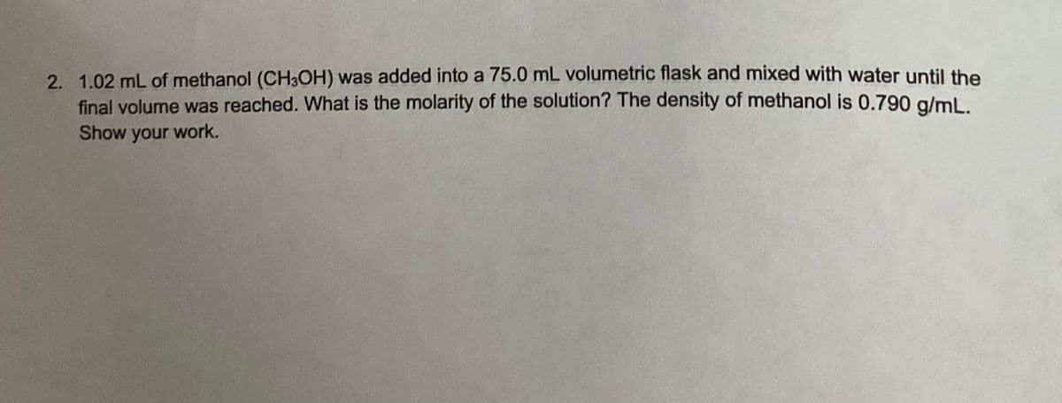 2. 1.02 mL of methanol (CH3OH) was added into a 75.0 mL volumetric flask and mixed with water until the
final volume was reached. What is the molarity of the solution? The density of methanol is 0.790 g/mL.
Show your work.