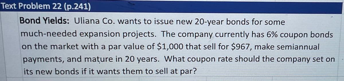 Text Problem 22 (p.241)
Bond Yields: Uliana Co. wants to issue new 20-year bonds for some
much-needed expansion projects. The company currently has 6% coupon bonds
on the market with a par value of $1,000 that sell for $967, make semiannual
payments, and mature in 20 years. What coupon rate should the company set on
its new bonds if it wants them to sell at par?
.