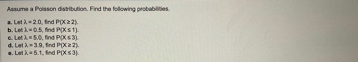 Assume a Poisson distribution. Find the following probabilities.
a. Let λ = 2.0, find P(X ≥ 2).
b. Let λ = 0.5, find P(X ≤ 1).
c. Let λ = 5.0, find P(X ≤ 3).
d. Let λ = 3.9, find P(X≥ 2).
e. Let λ = 5.1, find P(X ≤ 3).