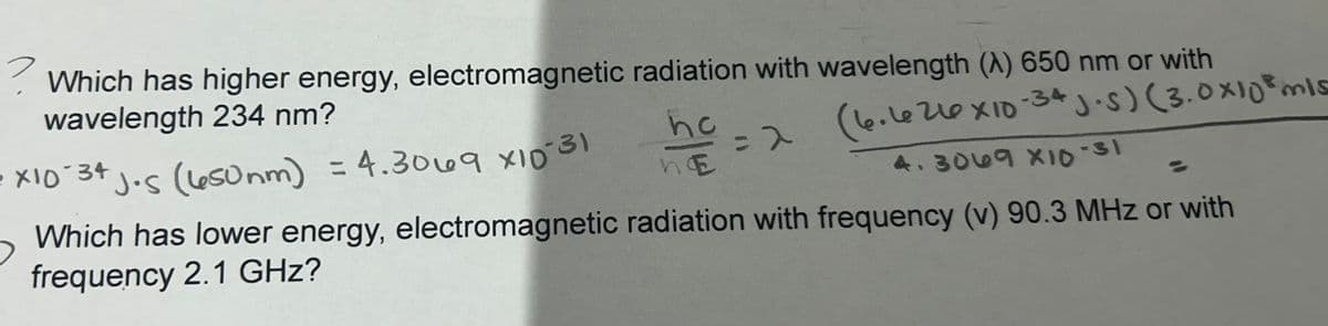 ? Which has higher energy, electromagnetic radiation with wavelength (A) 650 nm or with
wavelength 234 nm?
• X10 34 Jos (650nm) = 4.3069 x10-31
= 2 (6.6210x10-34 J·s) (3.0x10mis
4.3069 X10-31
hc
he
Which has lower energy, electromagnetic radiation with frequency (v) 90.3 MHz or with
frequency 2.1 GHz?