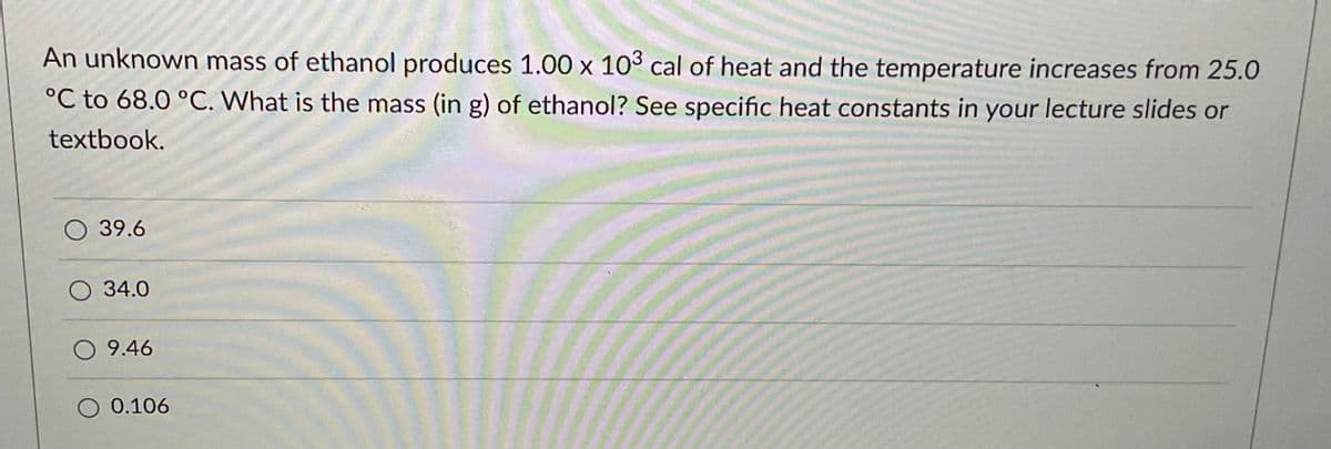 An unknown mass of ethanol produces 1.00 x 103 cal of heat and the temperature increases from 25.0
°C to 68.0 °C. What is the mass (in g) of ethanol? See specific heat constants in your lecture slides or
textbook.
39.6
O 34.0
O 9.46
O 0.106