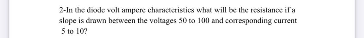 2-In the diode volt ampere characteristics what will be the resistance if a
slope is drawn between the voltages 50 to 100 and corresponding current
5 to 10?
