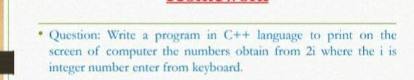 Question: Write a program in C++ language to print on the
screen of computer the numbers obtain from 2i where the i is
integer number enter from keyboard.
