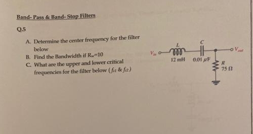 Band- Pass & Band- Stop Filters
Q.5
A. Determine the center frequency for the filter
below
le
12 mH
o Vaut
B. Find the Bandwidth if R-10
C. What are the upper and lower critical
frequencies for the filter below (fa & fa)
0.01 uF
75
