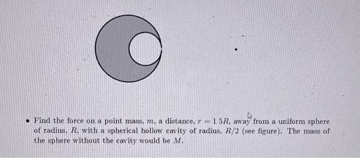 Find the force on a point mass. m. a distance. r= 1.5R, away from a uniform sphere
of radius, R. with a spherical hollow cavity of radius. R/2 (see figure). The mass of
the sphere without the cavity would be M.