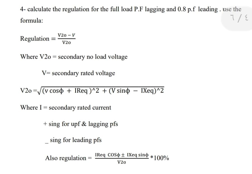 4- calculate the regulation for the full load P.F lagging and 0.8 p.f leading . use the
formula:
V20 – V
Regulation
V20
Where V2o = secondary no load voltage
V= secondary rated voltage
V2o =/(v coso + IReq )^2 + (V sinɖ – IXeq)^2
Where I = secondary rated current
+ sing for upf & lagging pfs
sing for leading pfs
Also regulation
IReq coso ± IXeq sind
*100%
V20
