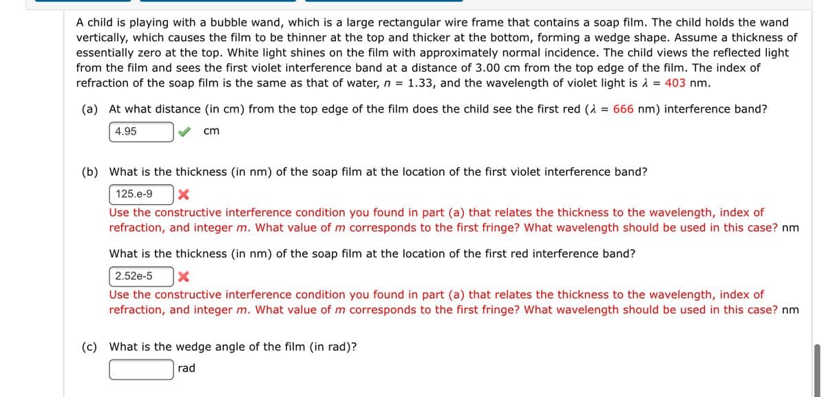 A child is playing with a bubble wand, which is a large rectangular wire frame that contains a soap film. The child holds the wand
vertically, which causes the film to be thinner at the top and thicker at the bottom, forming a wedge shape. Assume a thickness of
essentially zero at the top. White light shines on the film with approximately normal incidence. The child views the reflected light
from the film and sees the first violet interference band at a distance of 3.00 cm from the top edge of the film. The index of
refraction of the soap film is the same as that of water, n = 1.33, and the wavelength of violet light is å = 403 nm.
(a) At what distance (in cm) from the top edge of the film does the child see the first red (A = 666 nm) interference band?
4.95
cm
(b) What is the thickness (in nm) of the soap film at the location of the first violet interference band?
125.e-9
Use the constructive interference condition you found in part (a) that relates the thickness to the wavelength, index of
refraction, and integer m. What value of m corresponds to the first fringe? What wavelength should be used in this case? nm
What is the thickness (in nm) of the soap film at the location of the first red interference band?
2.52e-5
Use the constructive interference condition you found in part (a) that relates the thickness to the wavelength, index of
refraction, and integer m. What value of m corresponds to the first fringe? What wavelength should be used in this case? nm
(c) What is the wedge angle of the film (in rad)?
rad
