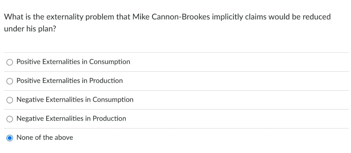 What is the externality problem that Mike Cannon-Brookes implicitly claims would be reduced
under his plan?
Positive Externalities in Consumption
Positive Externalities in Production
Negative Externalities in Consumption
Negative Externalities in Production
O None of the above
