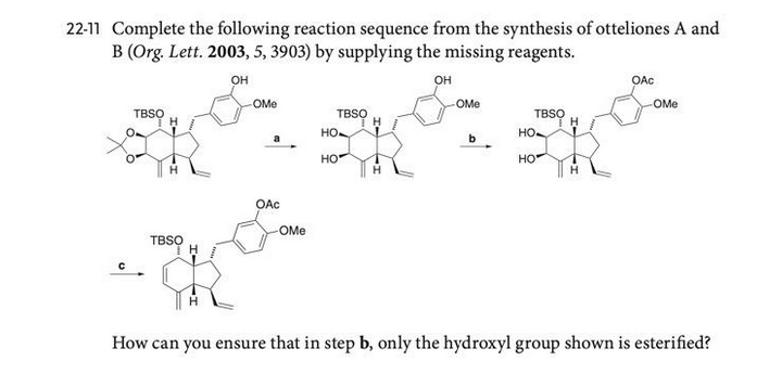 22-11 Complete the following reaction sequence from the synthesis of otteliones A and
B (Org. Lett. 2003, 5, 3903) by supplying the missing reagents.
он
он
OAc
OMe
OMe
OMe
TBSO
TBSO
TBSO
но.
но.
b
HO
HO
OAc
OMe
TBSO
How can you ensure that in step b, only the hydroxyl group shown is esterified?
