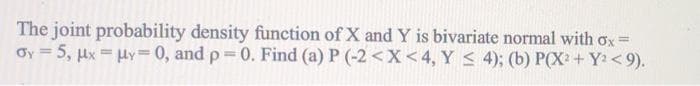 The joint probability density function of X and Y is bivariate normal with ox=
Oy = 5, µx = Hy= 0, and p 0. Find (a) P (-2 <X<4, Y < 4); (b) P(X2 + Y < 9).
