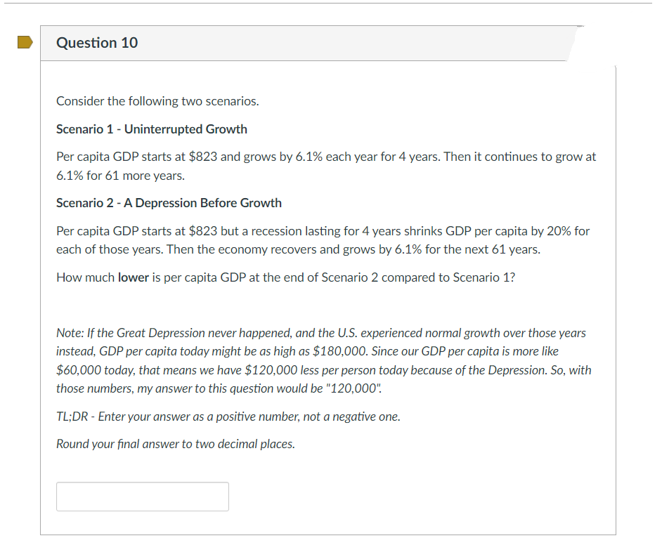 Question 10
Consider the following two scenarios.
Scenario 1 - Uninterrupted Growth
Per capita GDP starts at $823 and grows by 6.1% each year for 4 years. Then it continues to grow at
6.1% for 61 more years.
Scenario 2 - A Depression Before Growth
Per capita GDP starts at $823 but a recession lasting for 4 years shrinks GDP per capita by 20% for
each of those years. Then the economy recovers and grows by 6.1% for the next 61 years.
How much lower is per capita GDP at the end of Scenario 2 compared to Scenario 1?
Note: If the Great Depression never happened, and the U.S. experienced normal growth over those years
instead, GDP per capita today might be as high as $180,000. Since our GDP per capita is more like
$60,000 today, that means we have $120,000 less per person today because of the Depression. So, with
those numbers, my answer to this question would be "120,000".
TL;DR - Enter your answer as a positive number, not a negative one.
Round your final answer to two decimal places.
