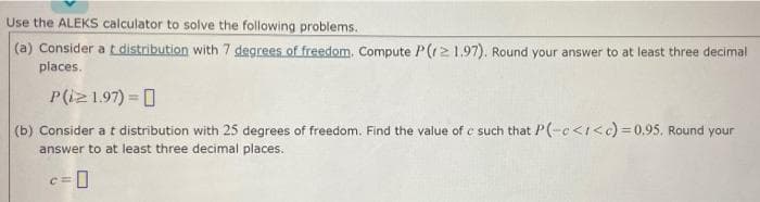 Use the ALEKS calculator to solve the following problems.
(a) Consider a t distribution with 7 degrees of freedom, Compute P(r21.97). Round your answer to at least three decimal
places.
P(iz1.97) = 0
(b) Consider at distribution with 25 degrees of freedom. Find the value of c such that P(-c<I<c)=0.95, Round your
answer to at least three decimal places.
