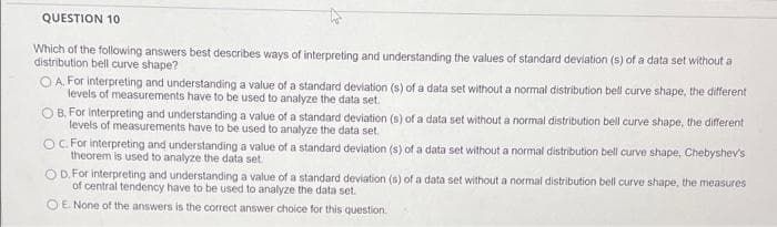 QUESTION 10
Which of the following answers best describes ways of interpreting and understanding the values of standard deviation (s) of a data set without a
distribution bell curve shape?
O A. For interpreting and understanding a value of a standard deviation (s) of a data set without a normal distribution bell curve shape, the different
levels of measurements have to be used to analyze the data set.
O B, For interpreting and understanding a value of a standard deviation (s) of a data set without a normal distribution bell curve shape, the different
levels of measurements have to be used to analyze the data set.
OC For interpreting and understanding a value of a standard deviation (s) of a data set without a normal distribution bell curve shape, Chebyshev's
theorem is used to analyze the data set.
O D. For interpreting and understanding a value of a standard deviation (s) of a data set without a normal distribution bell curve shape, the measures
of central tendency have to be used to analyze the data set.
OE None of the answers is the correct answer choice for this question.
