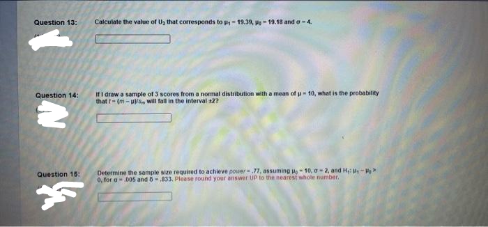 Question 13:
Calculate the value of Uz that corresponds to p= 19.39, pe - 19.18 and a-4.
If I draw a sample of 3 scores from a normal distribution with a mean of u- 10, what is the probability
that t- (m - u)/S will fall in the interval 12?
Question 14:
Determine the sample size required to achieve power-.77, assuming Po- 10, a - 2, and H: P-
0, for a-005 and 6.833, Please round your answer UP to the nearest whole number.
Question 15:
