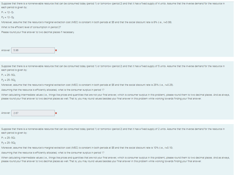 Suppose that there is a nonrenewable resource that can be consumed today (period 1) or tomorrow (period 2) and that it has a fixed supply of 4 units. Assume that the inverse demand for the resource in
each period is given by:
P 12-0
P2 = 12- Q2
Moreover, assume that the resource's marginal extraction cost (MEC) is constant in both periods at $5 and that the social discount rate is 8% (i.e., re0.08).
What is the efficient level of consumption in period 2?
Piease round your final answer to two decimal places if necessary.
Answer: 596
Suppose that there is a nonrenevable resource that can be consumed today (period 1) or tomorrow (period 2) and that it has a fixed supply of 5 units. Assume that the inverse demand for the resource in
each period is given by:
P; = 25- 50;
P: = 25- 50;
Moreover, assume that the resource's marginal extraction cost (MEC) is constant in both periods at 55 and that the social discount rate is 25% (.e., r=0.25).
Assuming that the resource is etficiently allocated, what is the consumer surplus in period 1?
When calculating intermediate values (.e., things like prices and quantities that are not your final answer, which is consumer surplus in this problem), please round them to two decimal places. And as always,
please round your final answer to two decimal places as well. That is, you may round values besides your final answer in this problem while working towards finding your final answer.
Answer. 2.67
Suppose that there is a nonrenevable resource that can be consumed today (period 1) or tomorrow (period 2) and that it has a fixed supply of 2 units. Assume that the inverse demand for the resource in
each period is given by:
P: = 25- 50
P: = 25- 50:
Moreover, assume that the resource's marginal extraction cost (MEC) is constant in both periods at S5 and that the social discount rate is 10% (1.e., r=0.10).
Assuming that the resource is efficiently allocated, what is the consumer surplus in period 17
When calculating intermediate values (Le, things like prices and quantities that are not your final answer, which is consumer surplus in this problem), please round them to two decimal places. And as always,
please round your final answer to two decimal places as well. That is, you may round values besides your final answer in this problem while working towards finding your final answer.
