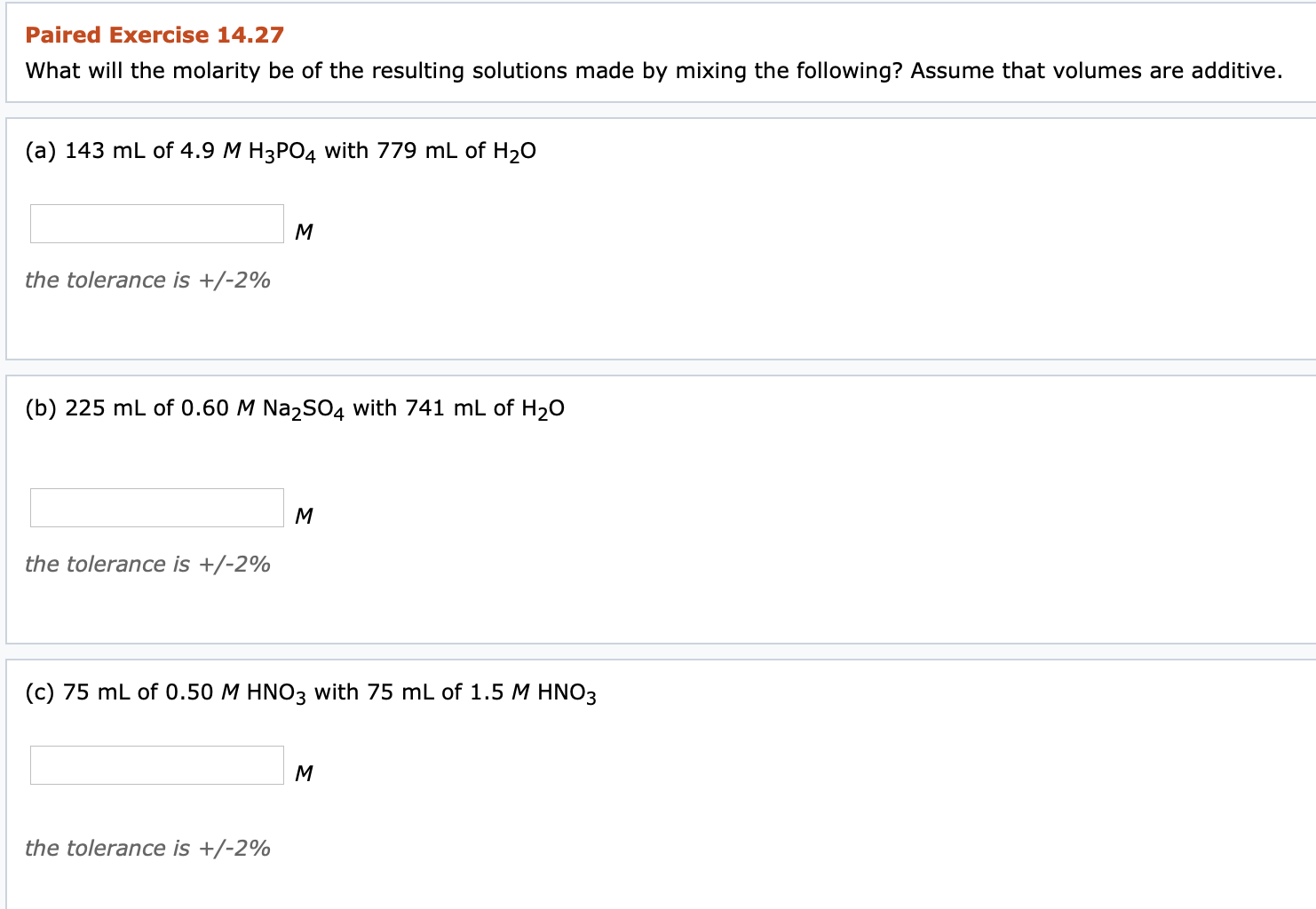 ### Paired Exercise 14.27

**What will the molarity be of the resulting solutions made by mixing the following? Assume that volumes are additive.**

#### (a)
Mixing 143 mL of 4.9 M H₃PO₄ with 779 mL of H₂O

\[ \text{Molarity: } \_\_\_\_\_\_\_ M \]

*the tolerance is +/- 2%*

---

#### (b)
Mixing 225 mL of 0.60 M Na₂SO₄ with 741 mL of H₂O

\[ \text{Molarity: } \_\_\_\_\_\_\_ M \]

*the tolerance is +/- 2%*

---

#### (c)
Mixing 75 mL of 0.50 M HNO₃ with 75 mL of 1.5 M HNO₃

\[ \text{Molarity: } \_\_\_\_\_\_\_ M \]

*the tolerance is +/- 2%*

---

These exercises prompt students to apply the concept of molarity and dilution calculations by mixing given volumes of solutions and solvents. The answers should take into account the additive volumes and the dilution effect on the molarity of the solutions.