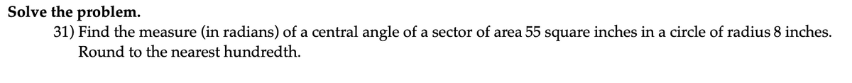 Solve the problem.
31) Find the measure (in radians) of a central angle of a sector of area 55 square inches in a circle of radius 8 inches.
Round to the nearest hundredth.
