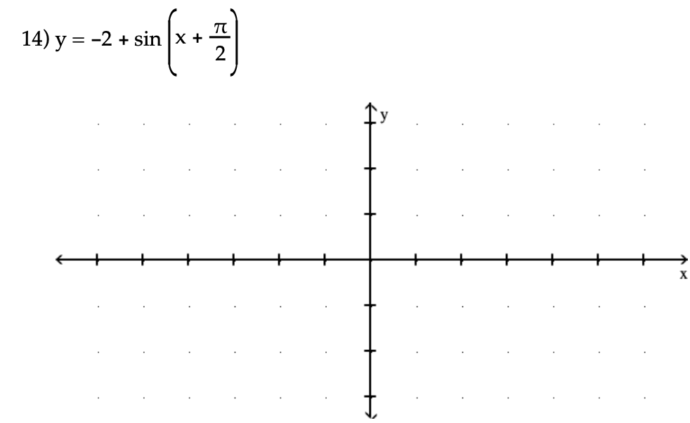 **Equation:**

14) \( y = -2 + \sin\left(x + \frac{\pi}{2}\right) \)

**Graph Description:**

The graph provided is a coordinate plane with labeled axes. The x-axis and y-axis are centered and marked with evenly spaced intervals. The graph is meant to represent the function \( y = -2 + \sin\left(x + \frac{\pi}{2}\right) \).

**Graph Explanation:**

- **Function Details:**
  - The function is a transformation of the standard sine wave.
  - The term \(\frac{\pi}{2}\) inside the sine function represents a phase shift to the left by \(\frac{\pi}{2}\) units.
  - The \(-2\) indicates a vertical shift downward by 2 units.

- **Axes:**
  - The x-axis is labeled and marked with equal intervals to represent the independent variable, \(x\).
  - The y-axis is labeled and marked with equal intervals to represent the dependent variable, \(y\).

- **Expected Function Behavior:**
  - The sine curve has been phase-shifted to the left and vertically shifted downwards.
  - The amplitude remains the same as the standard sine function, which is 1.

This graph is useful for visualizing the effects of phase and vertical shifts on trigonometric functions.