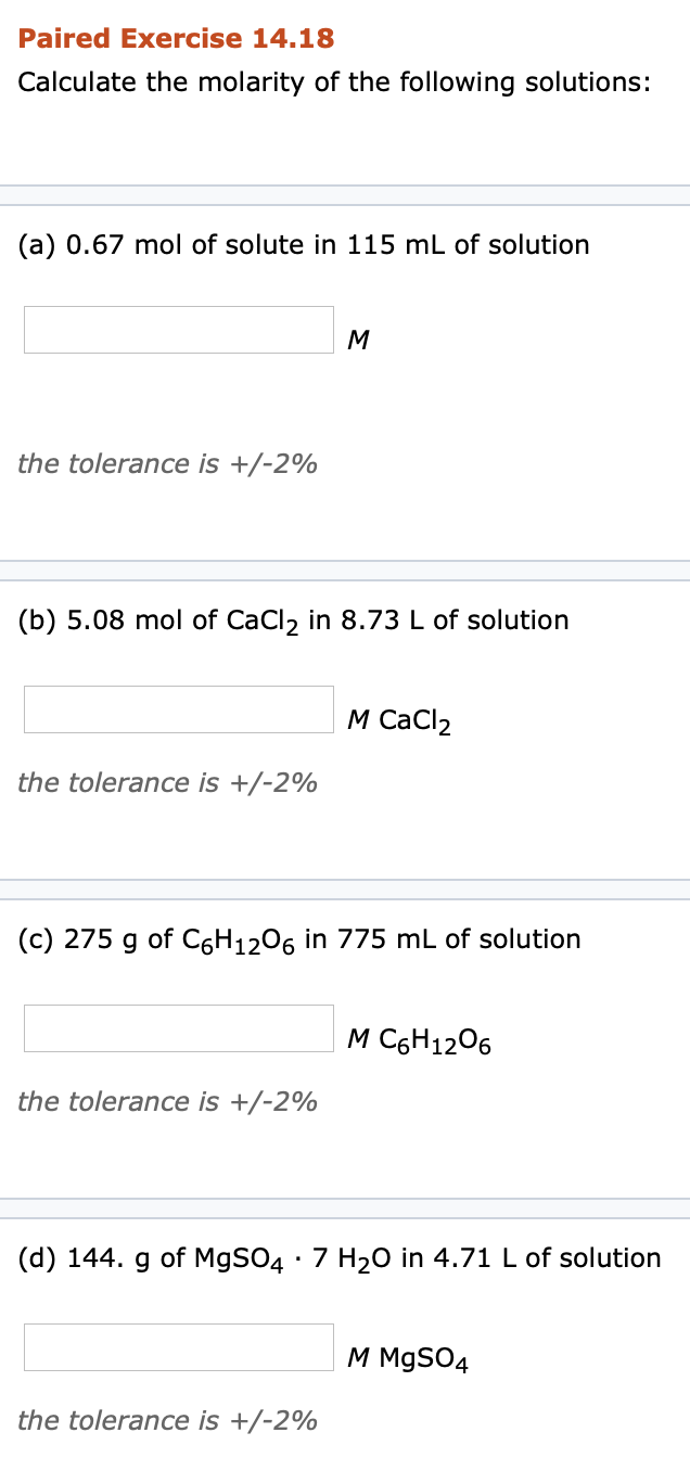 ### Paired Exercise 14.18

**Calculate the molarity of the following solutions:**

---

#### (a)
0.67 mol of solute in 115 mL of solution

\[ \text{Molarity (M)} = \]

*the tolerance is +/- 2%*

---

#### (b)
5.08 mol of CaCl₂ in 8.73 L of solution

\[ \text{Molarity (M)} \, \text{CaCl₂} = \]

*the tolerance is +/- 2%*

---

#### (c)
275 g of C₆H₁₂O₆ in 775 mL of solution

\[ \text{Molarity (M)} \, \text{C₆H₁₂O₆} = \]

*the tolerance is +/- 2%*

---

#### (d)
144. g of MgSO₄ · 7 H₂O in 4.71 L of solution

\[ \text{Molarity (M)} \, \text{MgSO₄} = \]

*the tolerance is +/- 2%*

---

In this exercise, you are tasked with calculating the molarity, which is the number of moles of solute per liter of solution. Make sure to convert all volumes to liters and mass to moles where necessary. Then use the formula:

\[ \text{Molarity (M)} = \frac{\text{moles of solute}}{\text{liters of solution}} \]

Ensure your final answer falls within the provided tolerance.