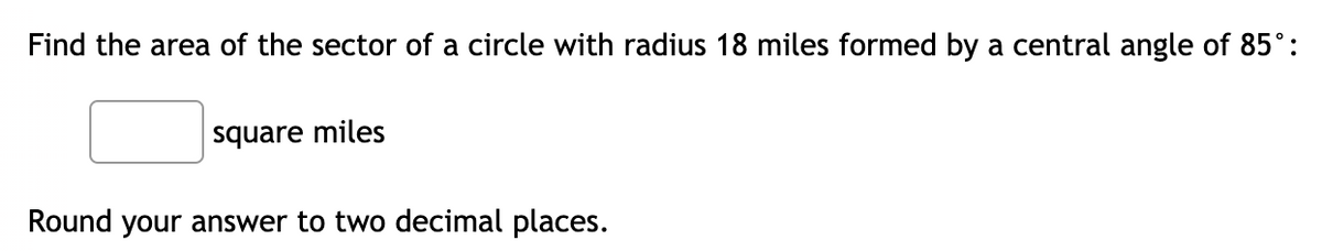 Find the area of the sector of a circle with radius 18 miles formed by a central angle of 85°:
square miles
Round your answer to two decimal places.
