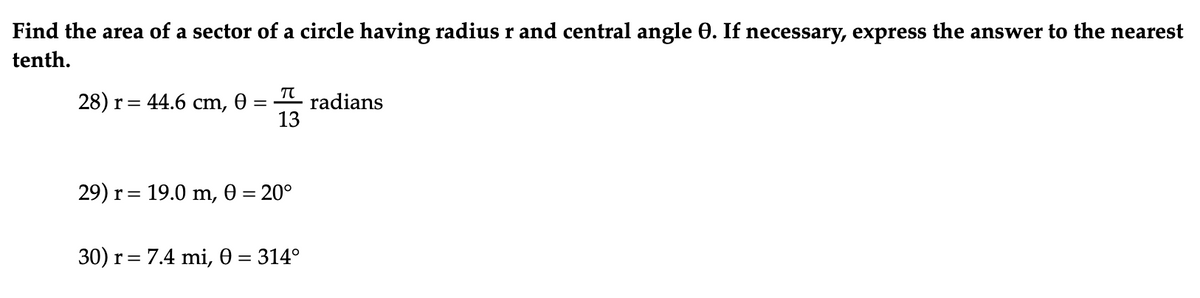 Find the area of a sector of a circle having radius r and central angle 0. If necessary, express the answer to the nearest
tenth.
28) r= 44.6 cm, 0 =
radians
13
29) r= 19.0 m, 0 = 20°
%3D
30) r= 7.4 mi, 0 = 314°
