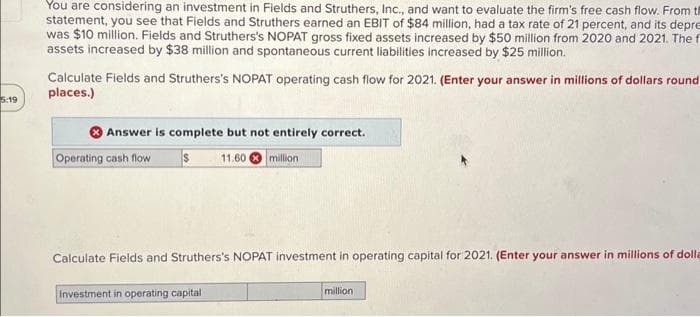 5:19
You are considering an investment in Fields and Struthers, Inc., and want to evaluate the firm's free cash flow. From th
statement, you see that Fields and Struthers earned an EBIT of $84 million, had a tax rate of 21 percent, and its depre
was $10 million. Fields and Struthers's NOPAT gross fixed assets increased by $50 million from 2020 and 2021. The f
assets increased by $38 million and spontaneous current liabilities increased by $25 million.
Calculate Fields and Struthers's NOPAT operating cash flow for 2021. (Enter your answer in millions of dollars round
places.)
Answer is complete but not entirely correct.
$ 11.60 million
Operating cash flow
Calculate Fields and Struthers's NOPAT investment in operating capital for 2021. (Enter your answer in millions of dolla
Investment in operating capital
million