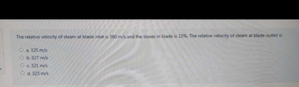 The relative velocity of steam at blade inlet is 380 m/s and the losses in blade is 15%. The relative velocity of steam at blade outlet iS
O a. 325 m/s
O b. 327 m/s
Oc 321 m/s
O d. 323 m/s
