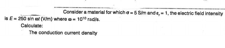 Consider a material for which o = 5 S/m and e, = 1, the electric field intensity
is E= 250 sin ot (V/m) where o = 1010 rad/s.
Calculate:
The conduction current density
