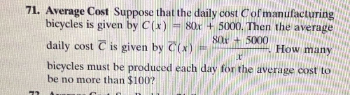 71. Average Cost Suppose that the daily cost Cof manufacturing
bicycles is given by C(x) = 80x + 5000. Then the average
80x + 5000
daily cost C is given by C(x)
How many
bicycles must be produced each day for the average cost to
be no more than $100?
