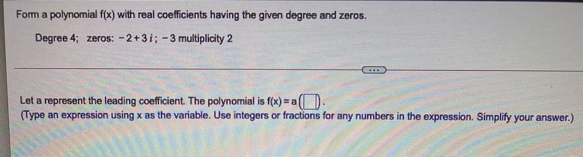 Form a polynomial f(x) with real coefficients having the given degree and zeros.
Degree 4; zeros: -2+3i; -3 multiplicity 2
....
Let a represent the leading coefficient. The polynomial is f(x) = a(D.
(Type an expression using x as the variable. Use integers or fractions for any numbers in the expression. Simplify your answer.)
