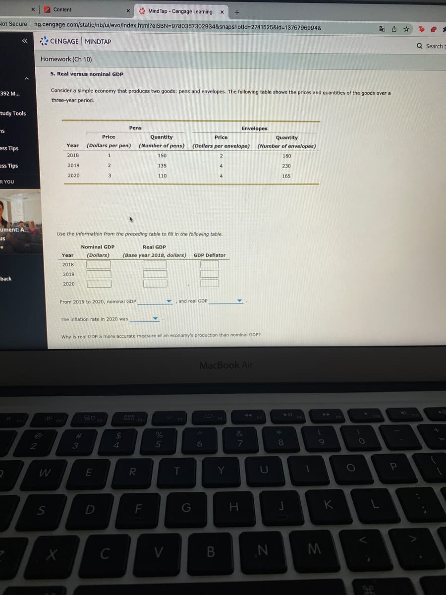 Content
* Mind Tap - Cengage Learning
Hot Secure | ng.cengage.com/static/nb/ui/evo/index.html?elSBN=9780357302934&snapshotld=2741525&id=1376796994&
陶西 ☆
* CENGAGE MINDTAP
Q Search t
Homework (Ch 10)
5. Real versus nominal GDP
Consider a simple economy that produces two goods: pens and envelopes. The following table shows the prices and quantities of the goods over a
392 M...
three-year period.
tudy Tools
sר
Pens
Envelopes
Price
Quantity
Price
Quantity
Year
(Dollars per pen)
(Number of pens)
(Dollars per envelope) (Number of envelopes)
ess Tips
2018
1
150
2.
160
ess Tips
2019
135
230
2020
3
110
165
R YOU
hent: A
Use the information from the preceding table to fill in the following table.
us
Nominal GDP
Real GDP
Year
(Dollars)
(Base year 2018, dollars)
GDP Deflator
2018
2019
back
2020
From 2019 to 2020, nominal GDP
and real GDP
The inflation rate in 2020 was
Why is real GDP a more accurate measure of an economy's production than nominal GDP?
MacBook Air
888
FS
23
%24
%
2
3
4.
5
8
T
Y
P
F
G
H.
K
C
V
