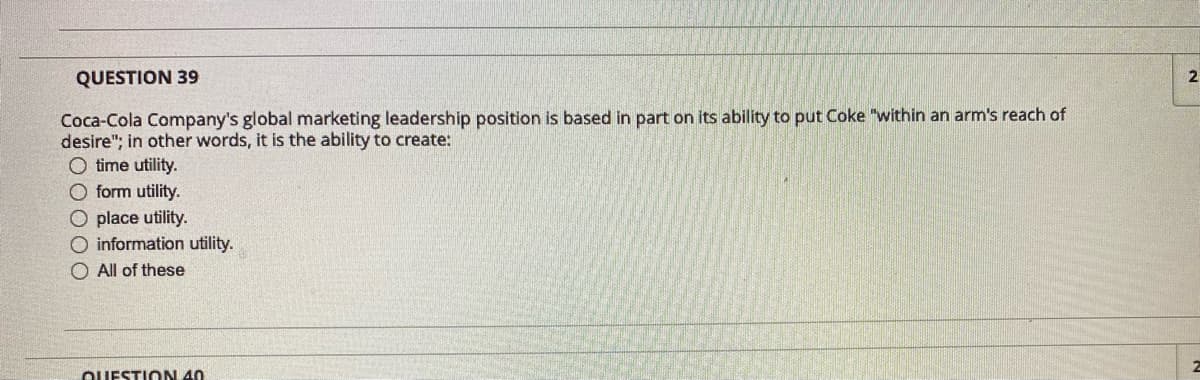 QUESTION 39
2
Coca-Cola Company's global marketing leadership position is based in part on its ability to put Coke "within an arm's reach of
desire"; in other words, it is the ability to create:
O time utility.
O form utility.
O place utility.
O information utility.
O All of these
OUESTION 40
