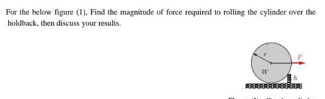 For the below figure (1), Find the magnitude of force required to rolling the cylinder over the
holdback, then discuss your results.
