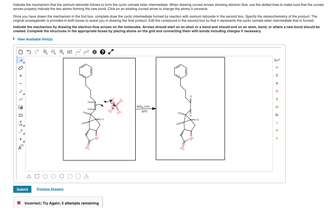 Indicate the mechanism that the osmium tetroxide follows to form the cyclic osmate ester intermediate. When drawing curved arrows showing electron flow, use the dotted lines to make sure that the curved
arrows properly indicate the two atoms forming the new bond. Click on an existing curved arrow to change the atoms it connects.
Once you have drawn the mechanism in the first box, complete draw the cyclic intermediate formed by reaction with osmium tetroxide in the second box. Specify the stereochemistry of the product. The
original prostaglandin is provided in both boxes to assist you in drawing the final product. Edit the compound in the second box so that it represents the cyclic osmate ester intermediate that is formed.
Indicate the mechanism by drawing the electron-flow arrows on the molecules. Arrows should start on an atom or a bond and should end on an atom, bond, or where a new bond should be
created. Complete the structures in the appropriate boxes by placing atoms on the grid and connecting them with bonds including charges if necessary.
• View Available Hint(s)
H
S
HIl
Oso, 0.2%
CI
HI
H
25°C
H
H
Br
H
F
Submit
Previous Answers
X Incorrect; Try Again; 5 attempts remaining
