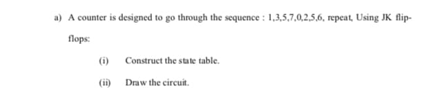 a) A counter is designed to go through the sequence : 1,3,5,7,0,2,5,6, repeat, Using JK flip-
flops:
(i)
Construct the state table.
(ii)
Draw the circuit.
