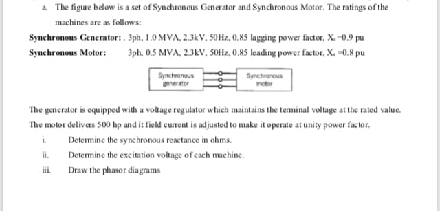 a. The figure below is a set of Synchronous Generator and Synchronous Motor. The ratings of the
machines are as follows:
Synchronous Generator:. 3ph, 1.0 MVA, 2.3kV, 50HZ, 0,85 lagging power factor, X,-0.9 pu
Synchronous Motor:
3ph, 0.5 MVA, 2.3kV, 50Hz, 0.85 leading power factor, X, -0,8 pu
Synchronous
generator
Synchronous
The generator is equipped with a voltage regulator which maintains the terminal voltage at the rated value.
The motor delivers 500 hp and it field current is adjusted to make it operate at unity power factor.
Determine the synchronous reactance in ohms.
i.
ii.
Determine the excitation voltage of cach machine.
iii.
Draw the phasor diagrams
