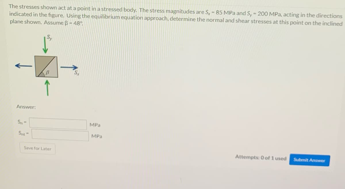The stresses shown act at a point in a stressed body. The stress magnitudes are S, = 85 MPa and S, = 200 MPa, acting in the directions
indicated in the figure. Using the equilibrium equation approach, determine the normal and shear stresses at this point on the inclined
plane shown. Assume ß = 48°.
Answer:
Sn-
MPа
Snt=
MPa
Save for Later
Attempts: 0 of 1 used
Submit Answer

