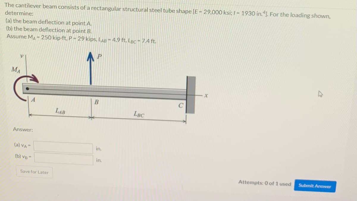 The cantilever beam consists of a rectangular structural steel tube shape [E = 29,000 ksi; I = 1930 in.“). For the loading shown,
determine:
(a) the beam deflection at point A.
(b) the beam deflection at point B.
Assume MA = 250 kip-ft, P = 29 kips, LAB = 4.9 ft, LBc = 7.4 ft.
MA
LAB
LBC
Answer:
(a) VA=
in.
(b) VB -
in.
Save for Later
Attempts: 0 of 1 used
Submit Answer
