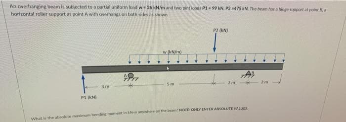 An overhanging beam is subjected to a partial uniform load w 26 kN/m and two pint loads P1- 99 kN, P2 475 kN. The beam has a hinge support at point B, a
horizontal roller support at point A with overhangs on both sides as shown
P2 (KN)
w (kN/m)
アア
2m
2m
Sm
3 m
P1 (kN)
What is the absolute maximum bending moment in kN-m anywhere on the beamn? NOTE: ONLY ENTER ABSOLUTE VALUES
