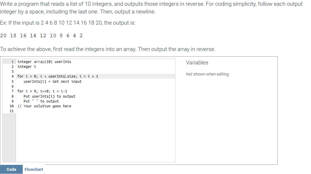 Write a program that reads a list of 10 integers, and outputs those integers in reverse. For coding simplicity, follow each output
integer by a space, including the last one. Then, output a newline.
Ex: If the input is 2 4 68 10 12 14 16 18 20, the output is:
20 18 16 14 12 10 8 6 4 2
To achieve the above, first read the integers into an array. Then output the array in reverse.
1 integer array(10) userInts
Variables
2 integer i
3
Not shown when editing
4 for i = 0; i < userInts.size; i = i + 1
userInts[i] = Get next input
7 for i = 9; i>=0; i = i-1
Put userInts[i] to output
Put " " to output
8
9
10 // Your solution goes here
11
Code
Flowchart
