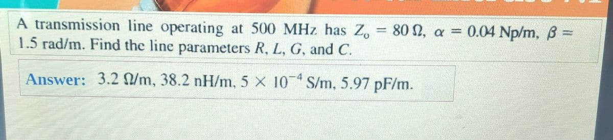 80 N, a = 0.04 Np/m, B =
A transmission line operating at 500 MHz has Z.
1.5 rad/m. Find the line parameters R, L, G, and C.
-4
Answer: 3.2 /m, 38.2 nH/m, 5 X 10 S/m, 5.97 pF/m.
