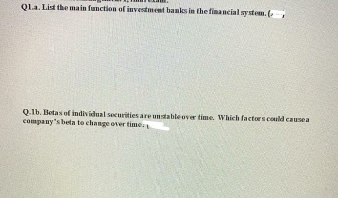 Ql.a. List the main function of investment banks in the financial system. (,
Q.lb. Betas of individua l securities are unstable over time. Which factors could causea
company's beta to change over time:
