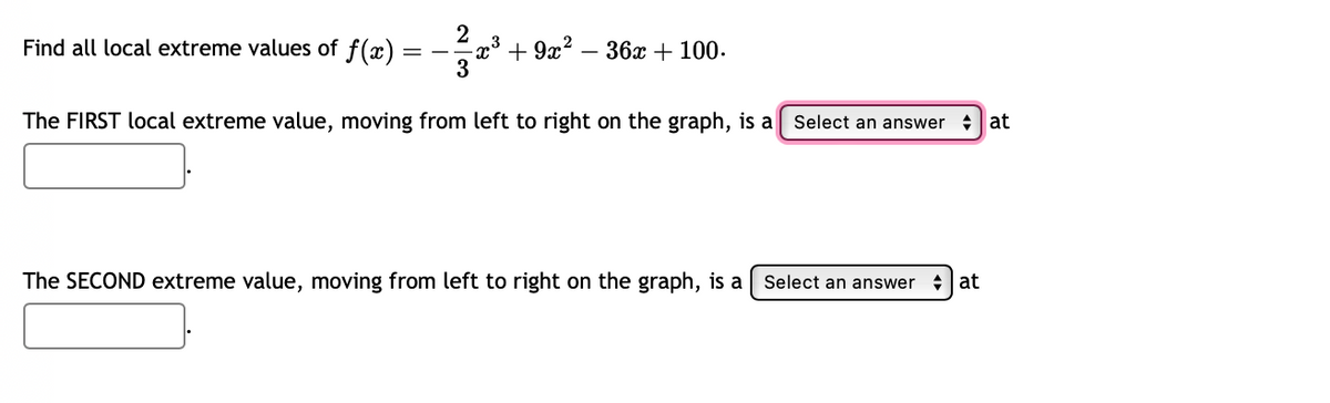 Find all local extreme values of f(x):
3
+9x²
- 36x + 100.
3
The FIRST local extreme value, moving from left to right on the graph, is a Select an answer
The SECOND extreme value, moving from left to right on the graph, is a
Select an answer at
at