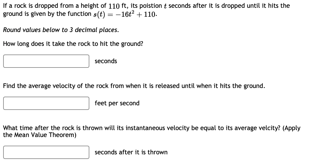 If a rock is dropped from a height of 110 ft, its poistion t seconds after it is dropped until it hits the
ground is given by the function s(t) = :-16t² + 110.
==
Round values below to 3 decimal places.
How long does it take the rock to hit the ground?
seconds
Find the average velocity of the rock from when it is released until when it hits the ground.
feet per second
What time after the rock is thrown will its instantaneous velocity be equal to its average velcity? (Apply
the Mean Value Theorem)
seconds after it is thrown