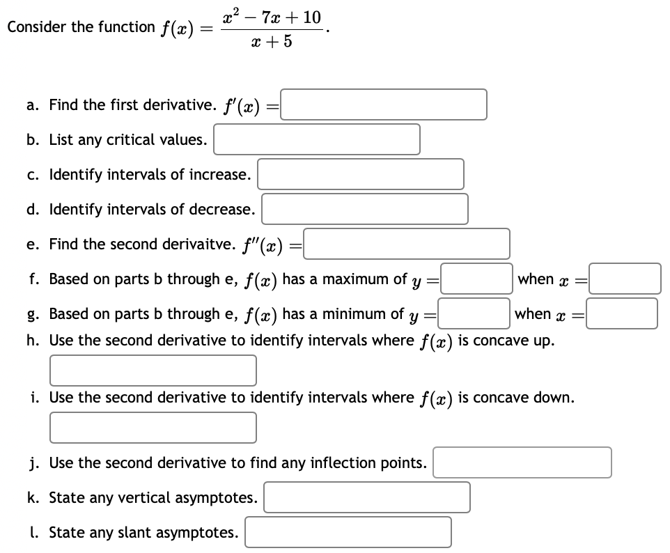 Consider the function f(x)
=
x² - 7x + 10
x + 5
a. Find the first derivative. f'(x)
b. List any critical values.
c. Identify intervals of increase.
d. Identify intervals of decrease.
e. Find the second derivaitve. f'(x)
f. Based on parts b through e, f(x) has a maximum of
Y
when x =
when x =
Y
g. Based on parts b through e, f(x) has a minimum of
h. Use the second derivative to identify intervals where f(x) is concave up.
=
=
i. Use the second derivative to identify intervals where f(x) is concave down.
j. Use the second derivative to find any inflection points.
k. State any vertical asymptotes.
1. State any slant asymptotes.