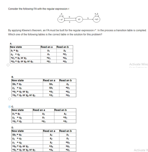 Consider the following FA with the regular expression r
By applying Kleene's theorem, an FA must be built for the regular expression r". In the process a transition table is compiled.
Which one of the following tables is the correct table in the solution for this problem?
New state
2₁91
Z₂ = 9₂
+23=q₁ or q
+Z4q₁ or q₂ or q
B.
New state
1z₁Q₁
2₂91
+2=q₁ or q3
+24=q₁ or q₂ or q
C.
New state
Z₁ = Q₁
2₂ 92
+2393
Read an a Read an b
Z₁
22
+23
D.
New state
+z₁ =q₁
2₂91
239₂
+24=q₁ orq3
+25=q₁ or q₂ or q3
Read an a
Read an a
tz₁
+2₁
ܕܐ
2₁
+23
Z₁
+23
+2;
+2;
Read an a
Z₂
ܕܐ
2₂
+24
+24
+24
+Z₁
Read an b
ܕܐ
+23
+24
+24
Read an b
ܕܐ
+23
+23
Read an b
Z3
Z₂
+2₁
+25
+25
Activate Wind
Activate V