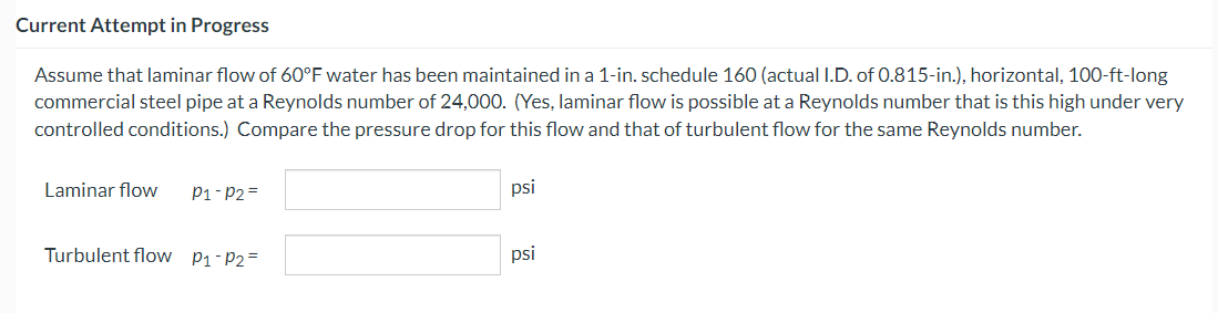 Current Attempt in Progress
Assume that laminar flow of 60°F water has been maintained in a 1-in. schedule 160 (actual I.D. of 0.815-in.), horizontal, 100-ft-long
commercial steel pipe at a Reynolds number of 24,000. (Yes, laminar flow is possible at a Reynolds number that is this high under very
controlled conditions.) Compare the pressure drop for this flow and that of turbulent flow for the same Reynolds number.
Laminar flow P1-P2=
Turbulent flow P₁-P₂=
psi
psi