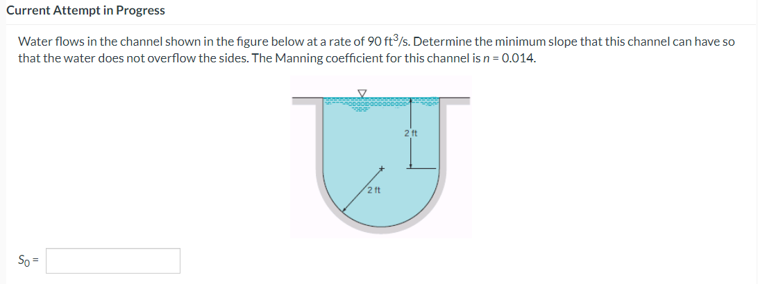 Current Attempt in Progress
Water flows in the channel shown in the figure below at a rate of 90 ft³/s. Determine the minimum slope that this channel can have so
that the water does not overflow the sides. The Manning coefficient for this channel is n = 0.014.
So =
▼
00000
2 ft
2 ft