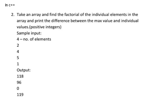 In c++
2. Take an array and find the factorial of the individual elements in the
array and print the difference between the max value and individual
values.(positive integers)
Sample input:
4-no. of elements
2
4
5
1
Output:
118
96
0
119